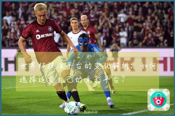 世界杯投注平台的变化解析：如何选择适合自己的竞彩平台？